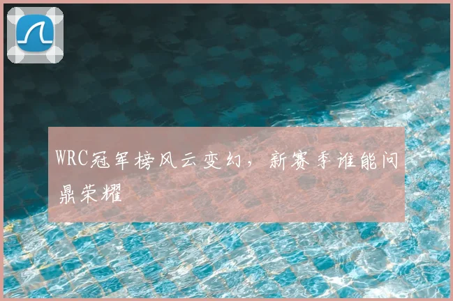 WRC冠军榜风云变幻，新赛季谁能问鼎荣耀