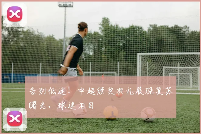 告别低迷！中超颁奖典礼展现复苏曙光，球迷泪目
