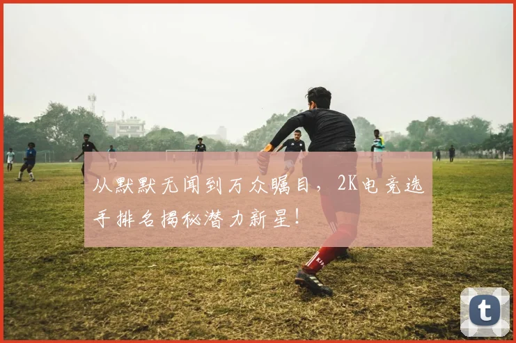 从默默无闻到万众瞩目，2K电竞选手排名揭秘潜力新星！